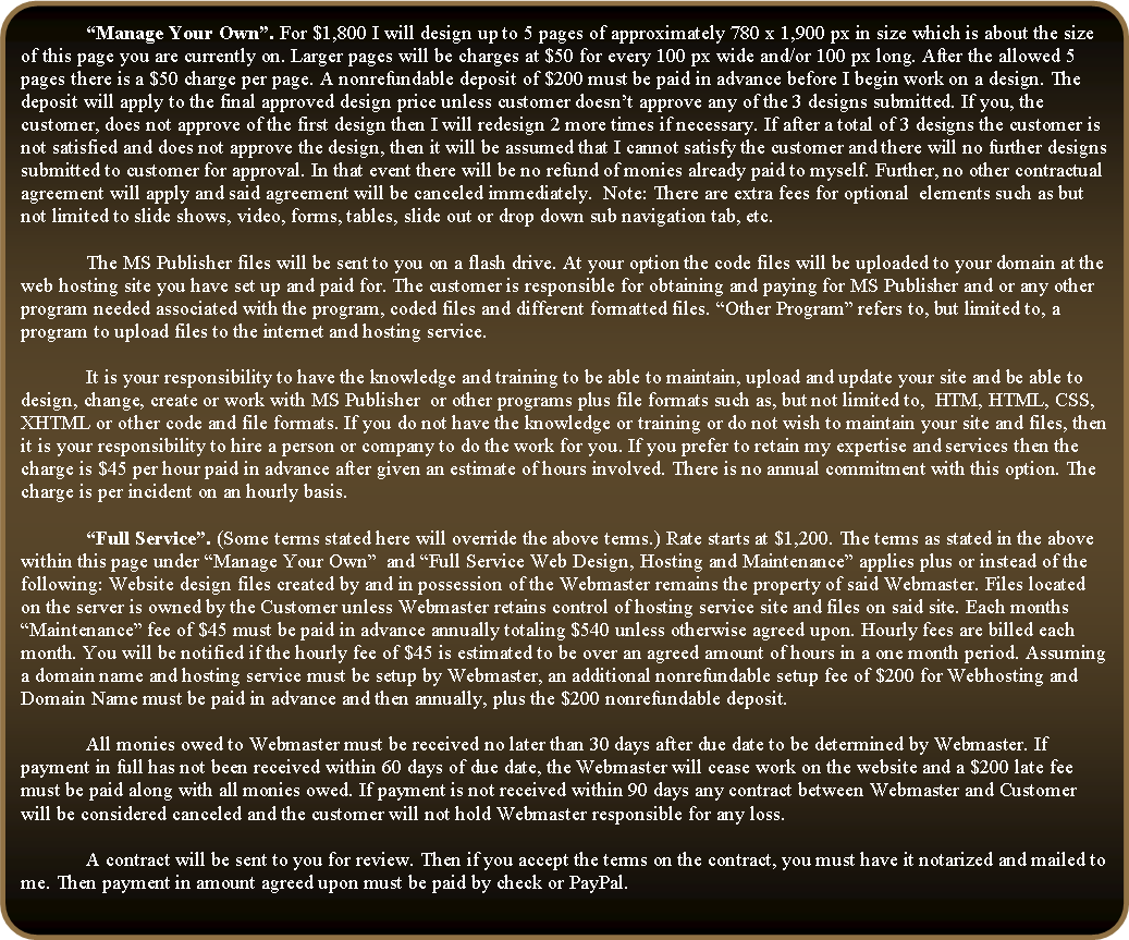 Rounded Rectangle: 	�Manage Your Own�. For $1,800 I will design up to 5 pages of approximately 780 x 1,900 px in size which is about the size of this page you are currently on. Larger pages will be charges at $50 for every 100 px wide and/or 100 px long. After the allowed 5 pages there is a $50 charge per page. A nonrefundable deposit of $200 must be paid in advance before I begin work on a design. The deposit will apply to the final approved design price unless customer doesn�t approve any of the 3 designs submitted. If you, the customer, does not approve of the first design then I will redesign 2 more times if necessary. If after a total of 3 designs the customer is not satisfied and does not approve the design, then it will be assumed that I cannot satisfy the customer and there will no further designs submitted to customer for approval. In that event there will be no refund of monies already paid to myself. Further, no other contractual agreement will apply and said agreement will be canceled immediately.  Note: There are extra fees for optional  elements such as but not limited to slide shows, video, forms, tables, slide out or drop down sub navigation tab, etc.	The MS Publisher files will be sent to you on a flash drive. At your option the code files will be uploaded to your domain at the web hosting site you have set up and paid for. The customer is responsible for obtaining and paying for MS Publisher and or any other program needed associated with the program, coded files and different formatted files. �Other Program� refers to, but limited to, a program to upload files to the internet and hosting service.	It is your responsibility to have the knowledge and training to be able to maintain, upload and update your site and be able to design, change, create or work with MS Publisher  or other programs plus file formats such as, but not limited to,  HTM, HTML, CSS, XHTML or other code and file formats. If you do not have the knowledge or training or do not wish to maintain your site and files, then it is your responsibility to hire a person or company to do the work for you. If you prefer to retain my expertise and services then the charge is $45 per hour paid in advance after given an estimate of hours involved. There is no annual commitment with this option. The charge is per incident on an hourly basis.	�Full Service�. (Some terms stated here will override the above terms.) Rate starts at $1,200. The terms as stated in the above within this page under �Manage Your Own�  and �Full Service Web Design, Hosting and Maintenance� applies plus or instead of the following: Website design files created by and in possession of the Webmaster remains the property of said Webmaster. Files located on the server is owned by the Customer unless Webmaster retains control of hosting service site and files on said site. Each months �Maintenance� fee of $45 must be paid in advance annually totaling $540 unless otherwise agreed upon. Hourly fees are billed each month. You will be notified if the hourly fee of $45 is estimated to be over an agreed amount of hours in a one month period. Assuming a domain name and hosting service must be setup by Webmaster, an additional nonrefundable setup fee of $200 for Webhosting and Domain Name must be paid in advance and then annually, plus the $200 nonrefundable deposit. 	All monies owed to Webmaster must be received no later than 30 days after due date to be determined by Webmaster. If payment in full has not been received within 60 days of due date, the Webmaster will cease work on the website and a $200 late fee must be paid along with all monies owed. If payment is not received within 90 days any contract between Webmaster and Customer will be considered canceled and the customer will not hold Webmaster responsible for any loss. 	A contract will be sent to you for review. Then if you accept the terms on the contract, you must have it notarized and mailed to me. Then payment in amount agreed upon must be paid by check or PayPal.