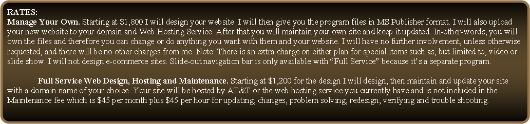 Rounded Rectangle: RATES: 	Manage Your Own. Starting at $1,800 I will design your website. I will then give you the program files in MS Publisher format. I will also upload your new website to your domain and Web Hosting Service. After that you will maintain your own site and keep it updated. In-other-words, you will own the files and therefore you can change or do anything you want with them and your website. I will have no further involvement, unless otherwise requested, and there will be no other charges from me. Note: There is an extra charge on either plan for special items such as, but limited to, video or slide show. I will not design e-commerce sites. Slide-out navigation bar is only available with �Full Service� because it�s a separate program.		Full Service Web Design, Hosting and Maintenance. Starting at $1,200 for the design I will design, then maintain and update your site with a domain name of your choice. Your site will be hosted by AT&T or the web hosting service you currently have and is not included in the Maintenance fee which is $45 per month plus $45 per hour for updating, changes, problem solving, redesign, verifying and trouble shooting.